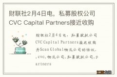 财联社2月4日电，私募股权公司CVC Capital Partners接近收购丹Scan Global物流公司的协议。