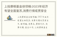 上投摩根基金徐项楠:2023年经济有望全面复苏,消费行情或贯穿全年