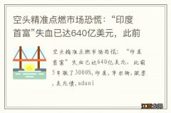 空头精准点燃市场恐慌：“印度首富”失血已达640亿美元，此前5年涨了3000%