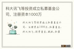科大讯飞等投资成立私募基金公司，注册资本1000万