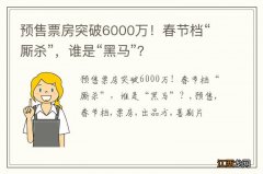 预售票房突破6000万！春节档“厮杀”，谁是“黑马”？