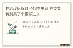 林志玲庆祝自己48岁生日 称婆婆特别买了个蛋糕过来