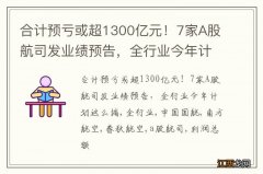 合计预亏或超1300亿元！7家A股航司发业绩预告，全行业今年计划这么搞