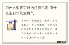 用什么泡脚可以治疗脚气呢 用什么泡脚才能治脚气