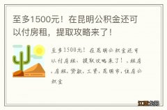 至多1500元！在昆明公积金还可以付房租，提取攻略来了！