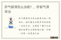 肝气郁滞怎么治呢？，肝郁气滞咋治