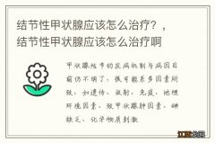 结节性甲状腺应该怎么治疗？，结节性甲状腺应该怎么治疗啊