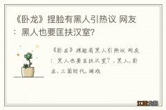 《卧龙》捏脸有黑人引热议 网友：黑人也要匡扶汉室？