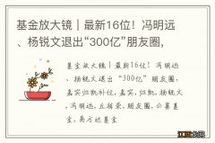 基金放大镜｜最新16位！冯明远、杨锐文退出“300亿”朋友圈，嘉实归凯补位