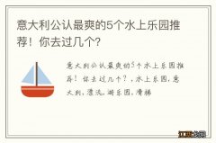 意大利公认最爽的5个水上乐园推荐！你去过几个？