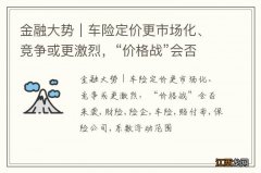 金融大势｜车险定价更市场化、竞争或更激烈，“价格战”会否来袭