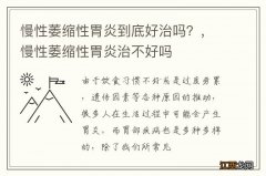 慢性萎缩性胃炎到底好治吗？，慢性萎缩性胃炎治不好吗