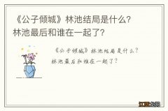 《公子倾城》林池结局是什么？林池最后和谁在一起了？