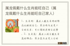 属龙佩戴什么生肖能旺自己家人 属龙佩戴什么生肖能旺自己