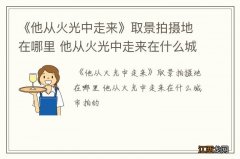 《他从火光中走来》取景拍摄地在哪里 他从火光中走来在什么城市拍的