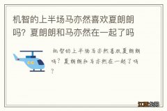 机智的上半场马亦然喜欢夏朗朗吗？夏朗朗和马亦然在一起了吗？