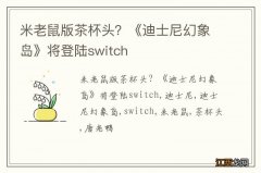 米老鼠版茶杯头？《迪士尼幻象岛》将登陆switch