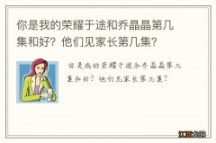 你是我的荣耀于途和乔晶晶第几集和好？他们见家长第几集？