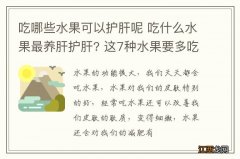 吃哪些水果可以护肝呢 吃什么水果最养肝护肝? 这7种水果要多吃