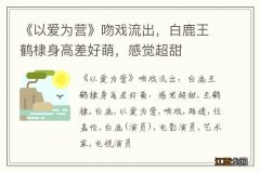 《以爱为营》吻戏流出，白鹿王鹤棣身高差好萌，感觉超甜