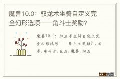 魔兽10.0：驭龙术坐骑自定义完全幻形选项——角斗士奖励？