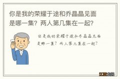 你是我的荣耀于途和乔晶晶见面是哪一集？两人第几集在一起？