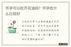 怀孕可以吃芥花油吗？怀孕吃什么比较好