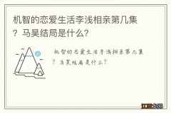 机智的恋爱生活李浅相亲第几集？马昊结局是什么？