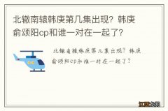 北辙南辕韩庚第几集出现？韩庚俞颂阳cp和谁一对在一起了？