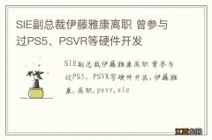 SIE副总裁伊藤雅康离职 曾参与过PS5、PSVR等硬件开发