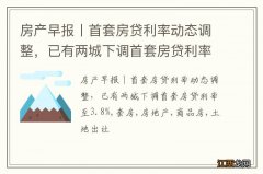 房产早报丨首套房贷利率动态调整，已有两城下调首套房贷利率至3.8%