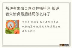 叛逆者朱怡贞喜欢林楠笙吗 叛逆者朱怡贞最后结局怎么样了