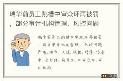 瑞华前员工跳槽中审众环再被罚，部分审计机构管理、风控问题严峻