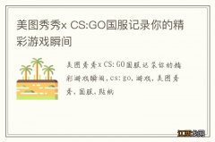 美图秀秀x CS:GO国服记录你的精彩游戏瞬间