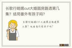 长歌行皓嫣cut大婚圆房路透第几集？结局番外有孩子吗？