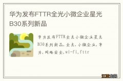 华为发布FTTR全光小微企业星光B30系列新品