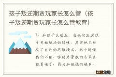 孩子叛逆期贪玩家长怎么管教育 孩子叛逆期贪玩家长怎么管