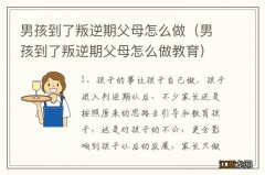 男孩到了叛逆期父母怎么做教育 男孩到了叛逆期父母怎么做