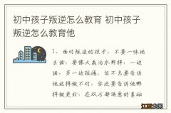 初中孩子叛逆怎么教育 初中孩子叛逆怎么教育他