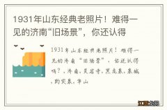 1931年山东经典老照片！难得一见的济南“旧场景”，你还认得吗？