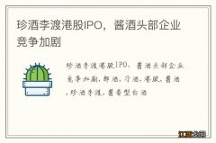 珍酒李渡港股IPO，酱酒头部企业竞争加剧