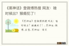 《黑神话》登微博热搜 网友：啥时候出？猴瘾犯了！