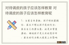 对待调皮的孩子应该怎样教育 对待调皮的孩子应该怎样教育呢