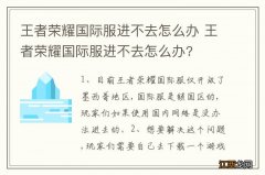 王者荣耀国际服进不去怎么办 王者荣耀国际服进不去怎么办?