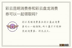 彩云昆明消费券和彩云盘龙消费券可以一起领取吗？