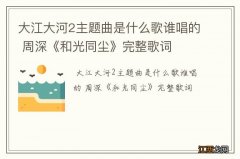 大江大河2主题曲是什么歌谁唱的 周深《和光同尘》完整歌词