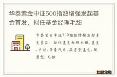 华泰紫金中证500指数增强发起基金首发，拟任基金经理毛甜