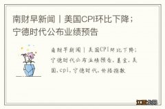 南财早新闻丨美国CPI环比下降；宁德时代公布业绩预告