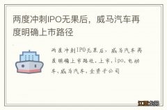 两度冲刺IPO无果后，威马汽车再度明确上市路径