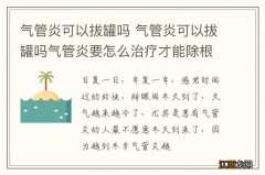 气管炎可以拔罐吗 气管炎可以拔罐吗气管炎要怎么治疗才能除根